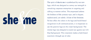 The spirit of she & me is symbolized by our new logo, which was designed to convey our strength in consulting corporate enterprises in targeting and talking to women online. The ampersand softens the boldness of the primary type, and is elegant, sophisticated, yet subtle. A hint of the feminine. To best offset the colors in the logo and build brand recognition in all communications, it is important to use the positive logo on the cream background. The reverse logo was designed to stand out against our rich blue background. This treatment makes a bold brand statement through use of color.
