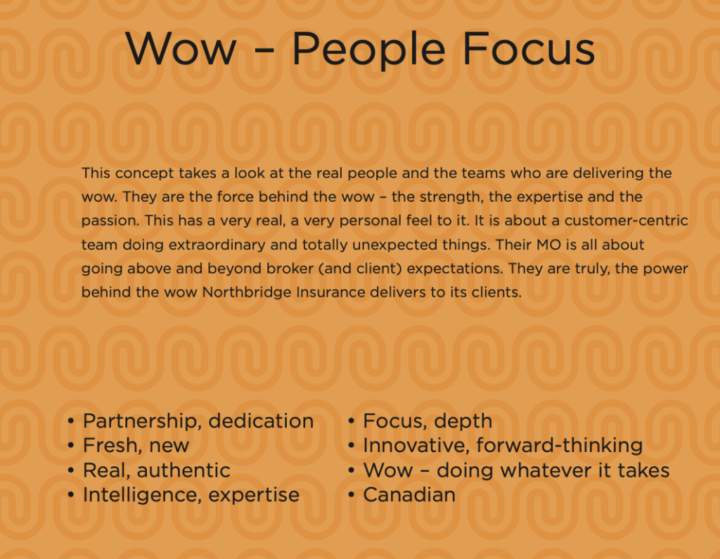 This concept takes a look at the real people and the teams who are delivering the wow. They are the force behind the wow - the strength, the expertise and the passion. This has a very real, a very personal feel to it. It is about a customer-centric team doing extraordinary and totally unexpected things. Their MO is all about going above and beyond broker (and client) expectations. They are truly, the power behind the wow Northbridge Insurance delivers to its clients.